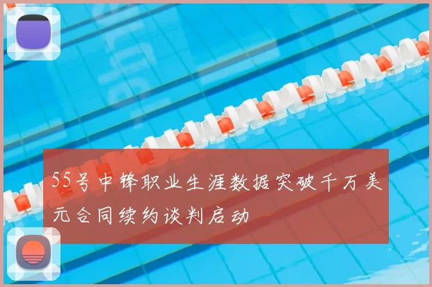 55号中锋职业生涯数据突破千万美元合同续约谈判启动