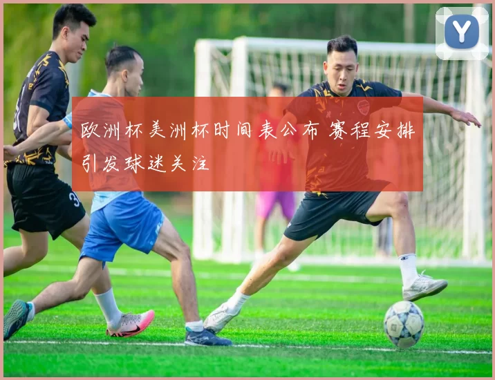 欧洲杯美洲杯时间表公布 赛程安排引发球迷关注