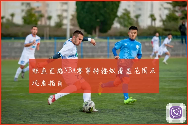 鲸鱼直播NBA赛事转播权覆盖范围及观看指南