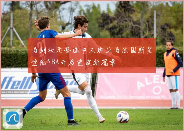 马刺状元签选中文班亚马法国新星登陆NBA开启重建新篇章