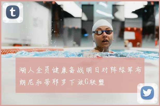 湖人全员健康备战明日对阵绿军布朗尼和蒂耶罗下放G联盟