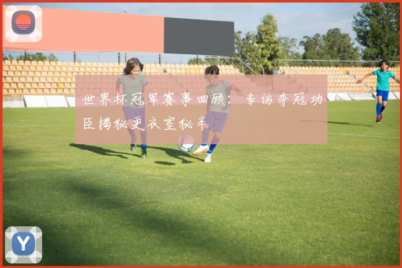 世界杯冠军赛事回顾：专访夺冠功臣揭秘更衣室秘辛