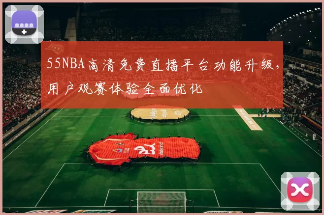 55NBA高清免费直播平台功能升级,用户观赛体验全面优化